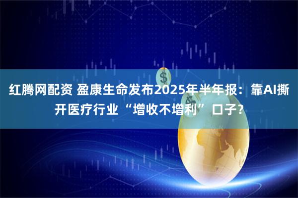 红腾网配资 盈康生命发布2025年半年报：靠AI撕开医疗行业 “增收不增利” 口子？