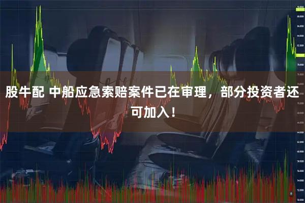 股牛配 中船应急索赔案件已在审理，部分投资者还可加入！