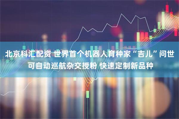 北京科汇配资 世界首个机器人育种家“吉儿”问世 可自动巡航杂交授粉 快速定制新品种
