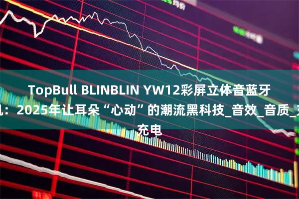 TopBull BLINBLIN YW12彩屏立体音蓝牙耳机：2025年让耳朵“心动”的潮流黑科技_音效_音质_充电