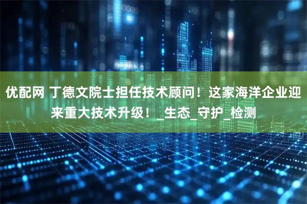 优配网 丁德文院士担任技术顾问！这家海洋企业迎来重大技术升级！_生态_守护_检测