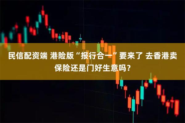民信配资端 港险版“报行合一”要来了 去香港卖保险还是门好生意吗？