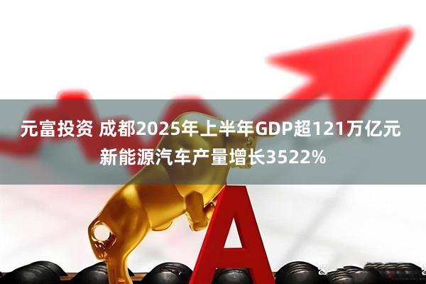 元富投资 成都2025年上半年GDP超121万亿元 新能源汽车产量增长3522%