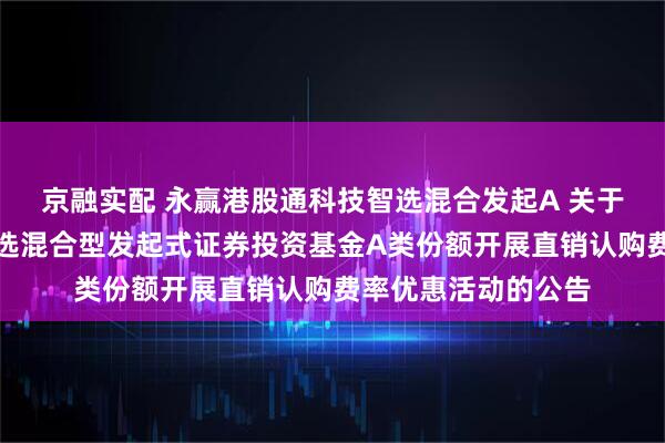 京融实配 永赢港股通科技智选混合发起A 关于永赢港股通科技智选混合型发起式证券投资基金A类份额开展直销认购费率优惠活动的公告