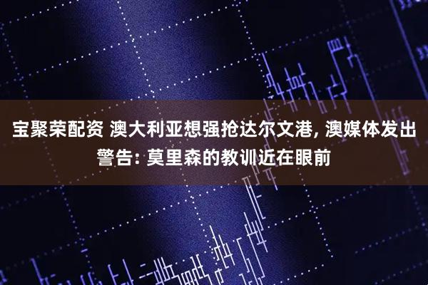 宝聚荣配资 澳大利亚想强抢达尔文港, 澳媒体发出警告: 莫里森的教训近在眼前