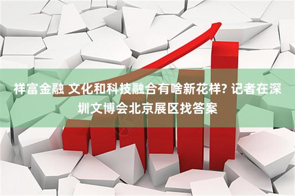 祥富金融 文化和科技融合有啥新花样? 记者在深圳文博会北京展区找答案