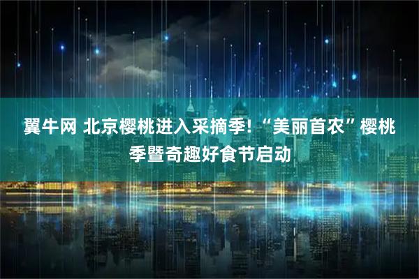 翼牛网 北京樱桃进入采摘季! “美丽首农”樱桃季暨奇趣好食节启动