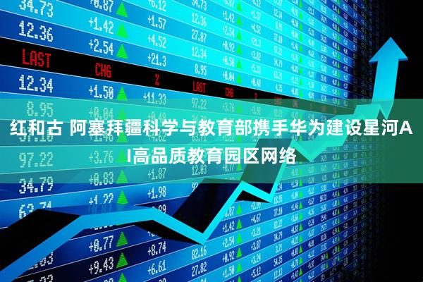红和古 阿塞拜疆科学与教育部携手华为建设星河AI高品质教育园区网络
