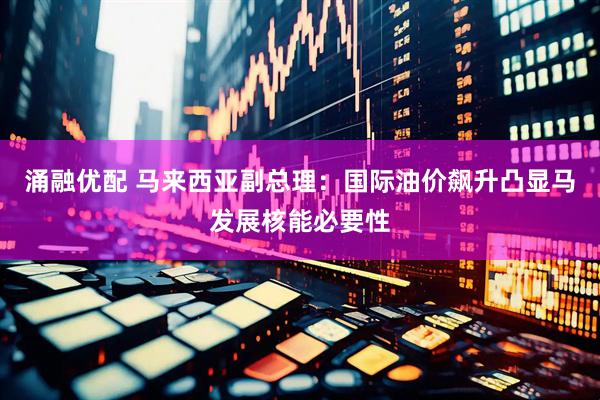 涌融优配 马来西亚副总理：国际油价飙升凸显马发展核能必要性