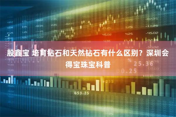 股鑫宝 培育钻石和天然钻石有什么区别？深圳会得宝珠宝科普