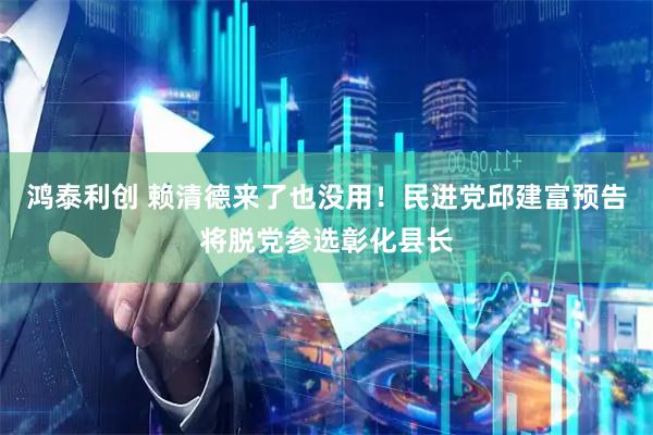 鸿泰利创 赖清德来了也没用！民进党邱建富预告将脱党参选彰化县长