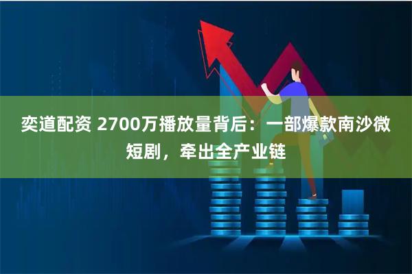 奕道配资 2700万播放量背后：一部爆款南沙微短剧，牵出全产业链