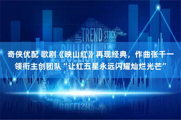 奇侠优配 歌剧《映山红》再现经典，作曲张千一领衔主创团队“让红五星永远闪耀灿烂光芒”