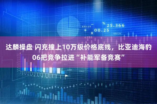 达麟操盘 闪充撞上10万级价格底线，比亚迪海豹06把竞争拉进“补能军备竞赛”