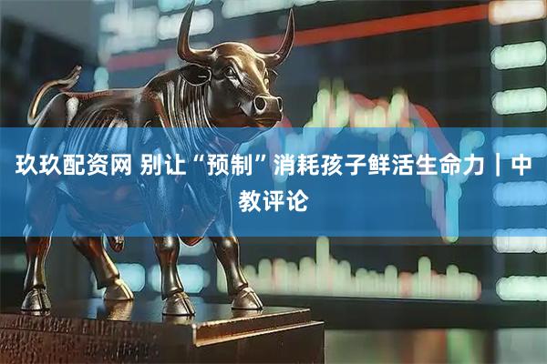 玖玖配资网 别让“预制”消耗孩子鲜活生命力｜中教评论