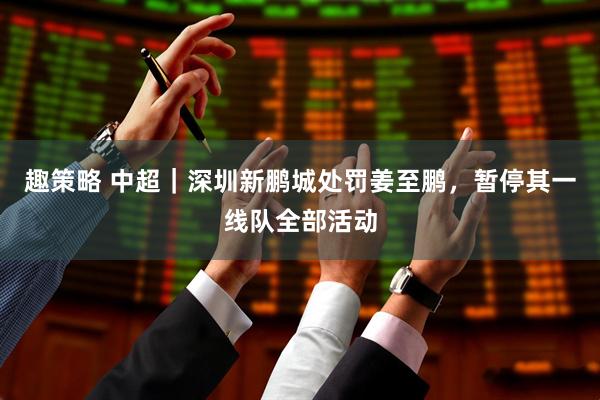 趣策略 中超｜深圳新鹏城处罚姜至鹏，暂停其一线队全部活动