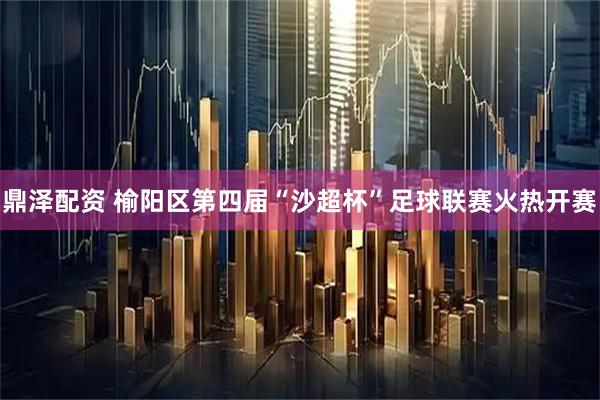 鼎泽配资 榆阳区第四届“沙超杯”足球联赛火热开赛